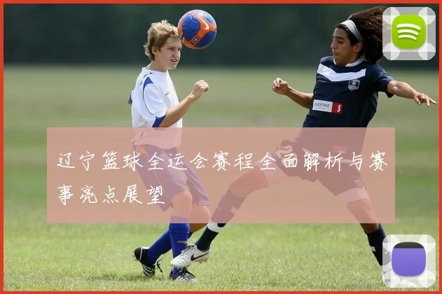 辽宁篮球全运会赛程全面解析与赛事亮点展望