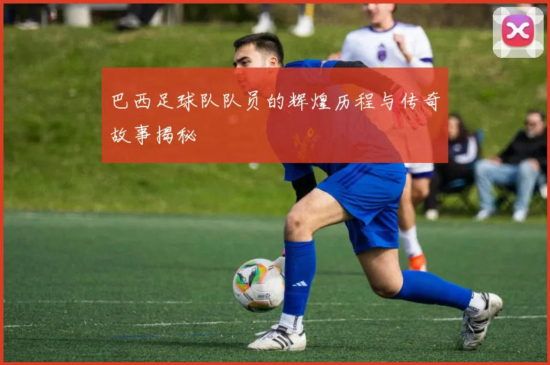 巴西足球队队员的辉煌历程与传奇故事揭秘